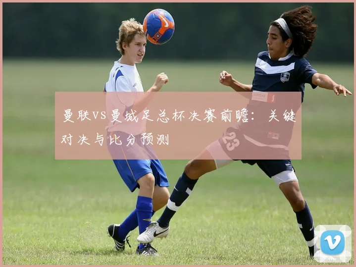 曼联vs曼城足总杯决赛前瞻：关键对决与比分预测