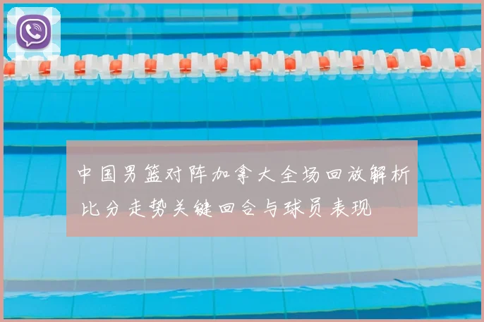 中国男篮对阵加拿大全场回放解析 比分走势关键回合与球员表现