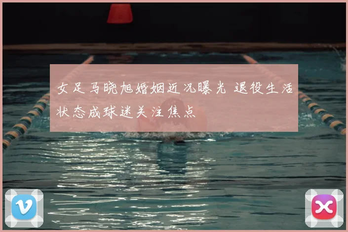 女足马晓旭婚姻近况曝光 退役生活状态成球迷关注焦点