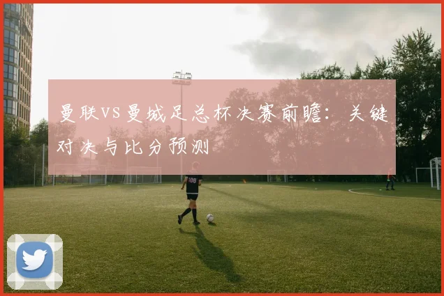曼联vs曼城足总杯决赛前瞻：关键对决与比分预测