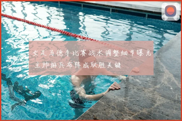 女足马德李比赛战术调整细节曝光 主帅排兵布阵成取胜关键