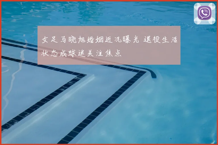 女足马晓旭婚姻近况曝光 退役生活状态成球迷关注焦点