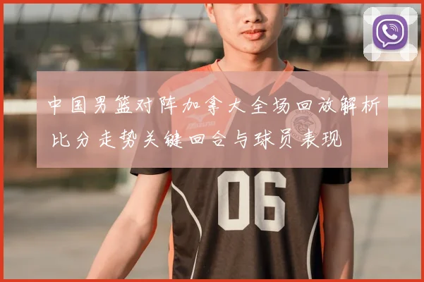 中国男篮对阵加拿大全场回放解析 比分走势关键回合与球员表现