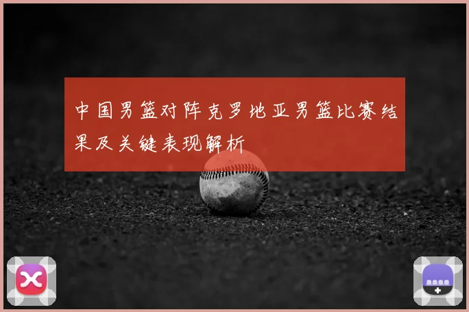 中国男篮对阵克罗地亚男篮比赛结果及关键表现解析