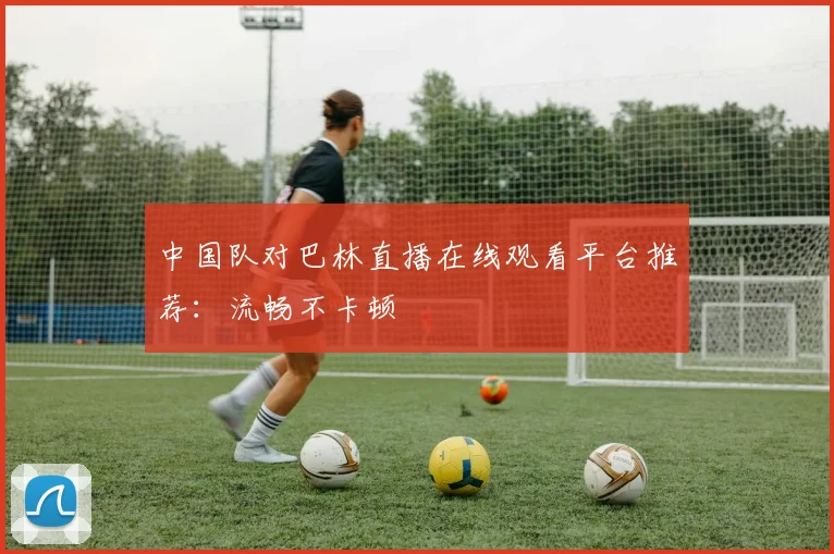 中国队对巴林直播在线观看平台推荐：流畅不卡顿