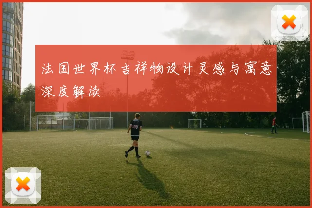 法国世界杯吉祥物设计灵感与寓意深度解读