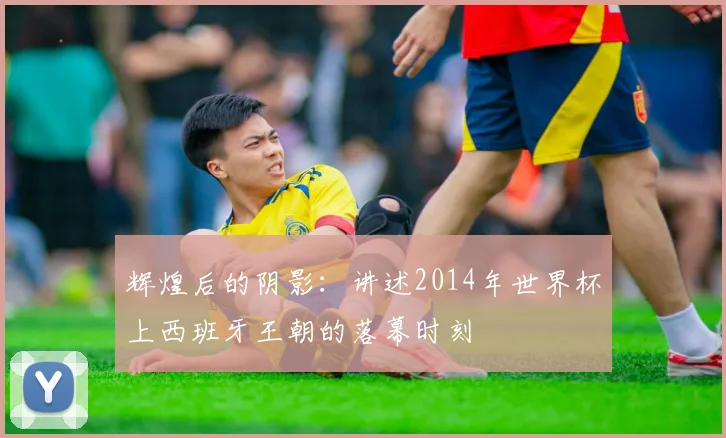 辉煌后的阴影：讲述2014年世界杯上西班牙王朝的落幕时刻