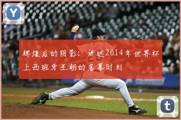 辉煌后的阴影：讲述2014年世界杯上西班牙王朝的落幕时刻
