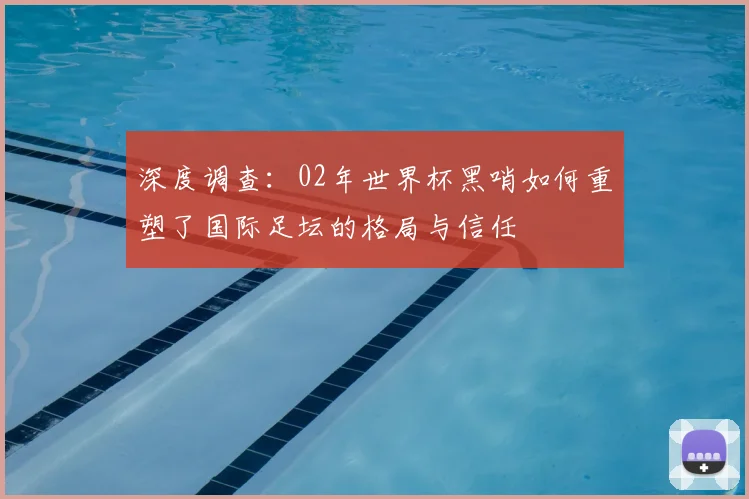 深度调查：02年世界杯黑哨如何重塑了国际足坛的格局与信任