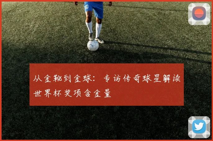 从金靴到金球：专访传奇球星解读世界杯奖项含金量