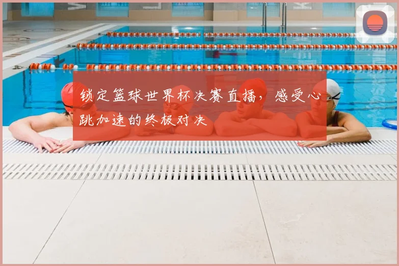 锁定篮球世界杯决赛直播，感受心跳加速的终极对决