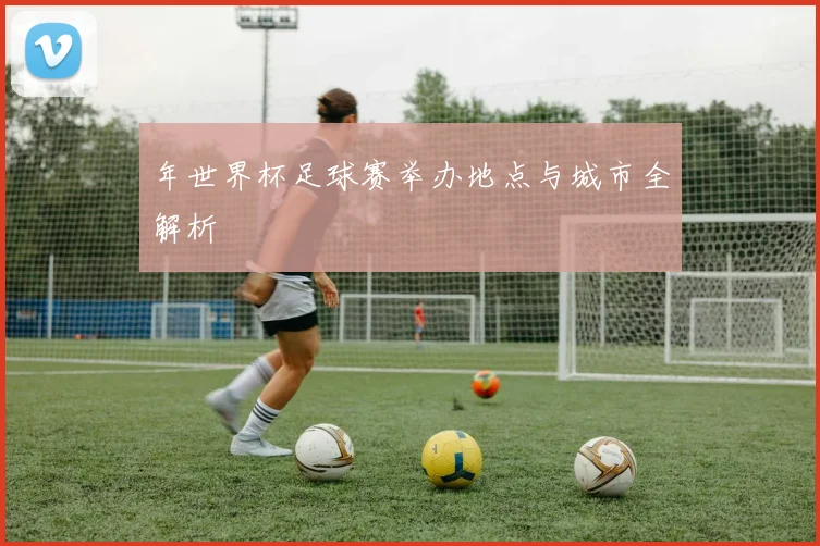 年世界杯足球赛举办地点与城市全解析