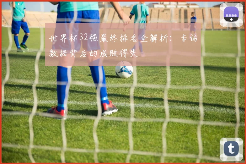 世界杯32强最终排名全解析：专访数据背后的成败得失
