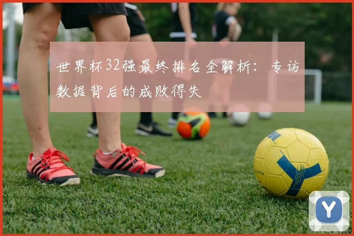 世界杯32强最终排名全解析：专访数据背后的成败得失