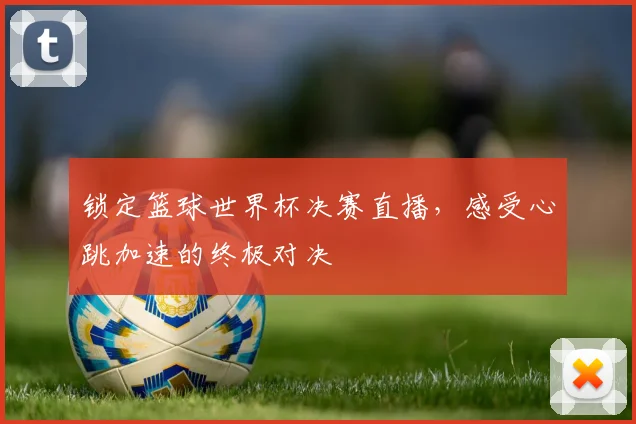 锁定篮球世界杯决赛直播，感受心跳加速的终极对决