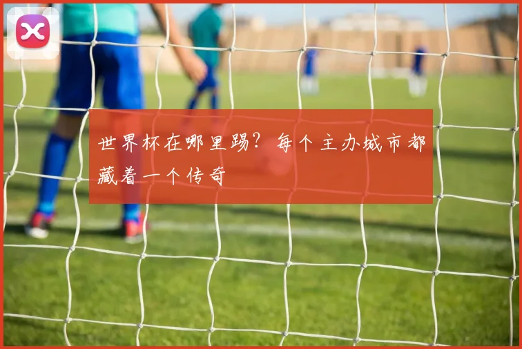 世界杯在哪里踢？每个主办城市都藏着一个传奇