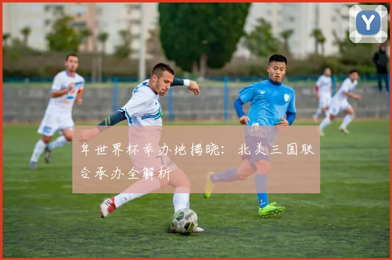 年世界杯举办地揭晓：北美三国联合承办全解析